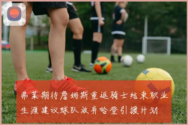 弗莱期待詹姆斯重返骑士结束职业生涯建议球队放弃哈登引援计划