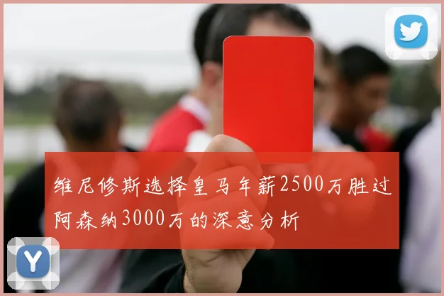 维尼修斯选择皇马年薪2500万胜过阿森纳3000万的深意分析